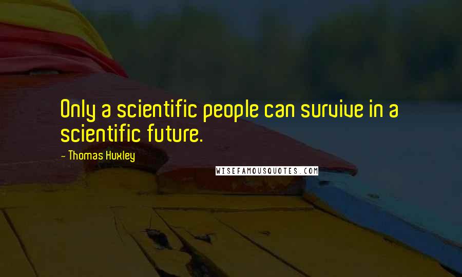 Thomas Huxley Quotes: Only a scientific people can survive in a scientific future.