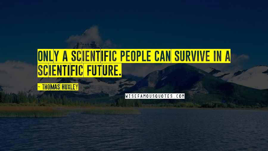 Thomas Huxley Quotes: Only a scientific people can survive in a scientific future.