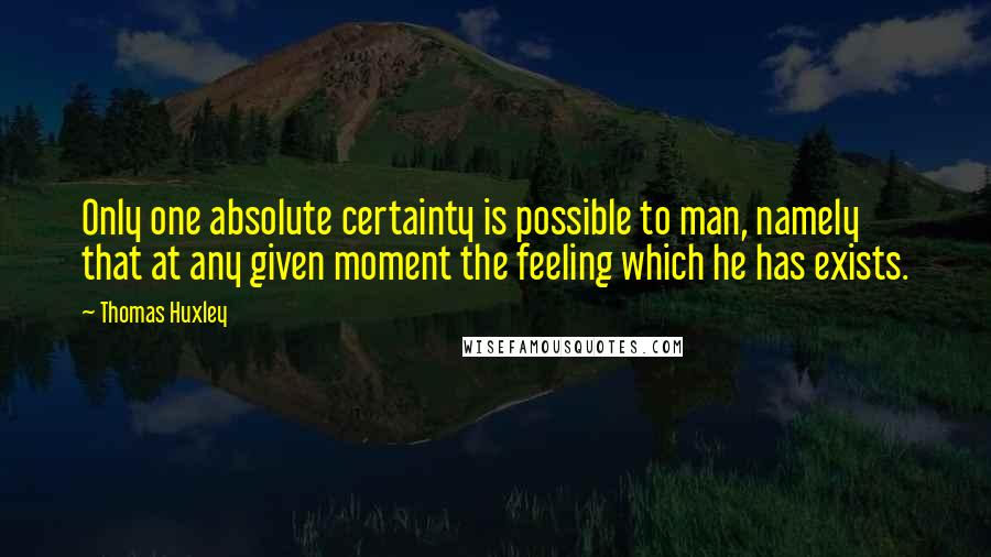 Thomas Huxley Quotes: Only one absolute certainty is possible to man, namely that at any given moment the feeling which he has exists.