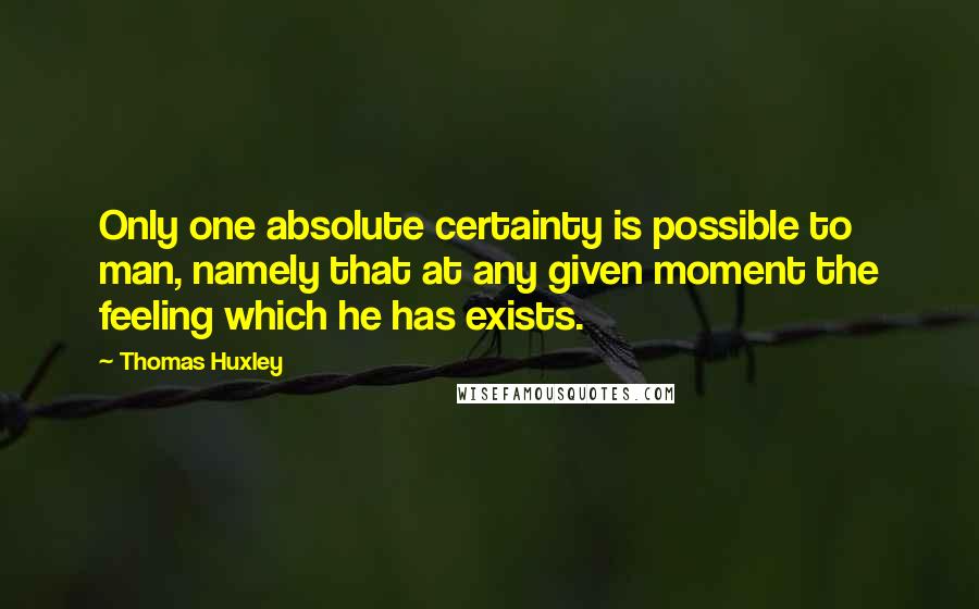Thomas Huxley Quotes: Only one absolute certainty is possible to man, namely that at any given moment the feeling which he has exists.