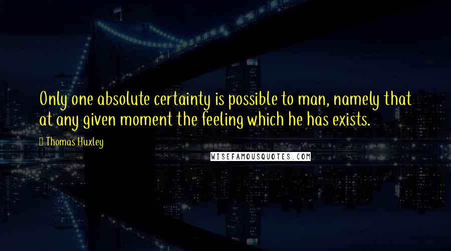 Thomas Huxley Quotes: Only one absolute certainty is possible to man, namely that at any given moment the feeling which he has exists.