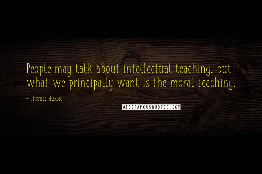 Thomas Huxley Quotes: People may talk about intellectual teaching, but what we principally want is the moral teaching.