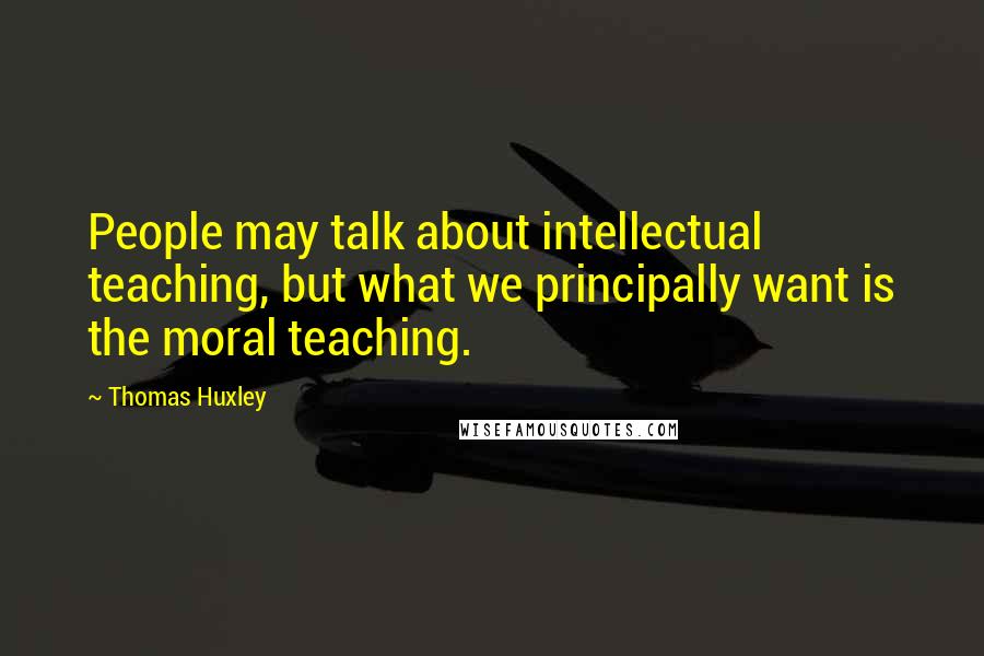 Thomas Huxley Quotes: People may talk about intellectual teaching, but what we principally want is the moral teaching.