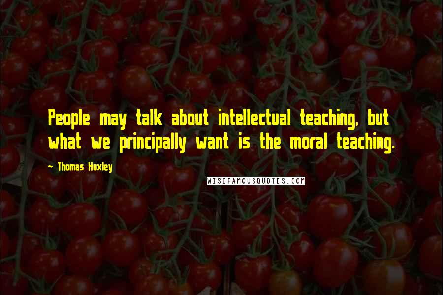 Thomas Huxley Quotes: People may talk about intellectual teaching, but what we principally want is the moral teaching.
