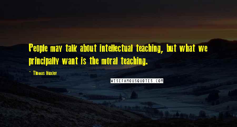 Thomas Huxley Quotes: People may talk about intellectual teaching, but what we principally want is the moral teaching.