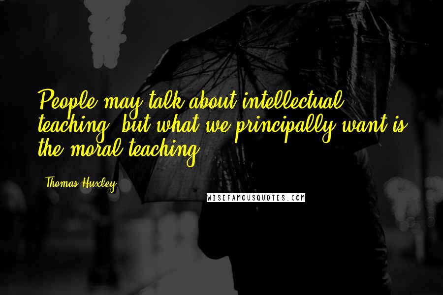 Thomas Huxley Quotes: People may talk about intellectual teaching, but what we principally want is the moral teaching.