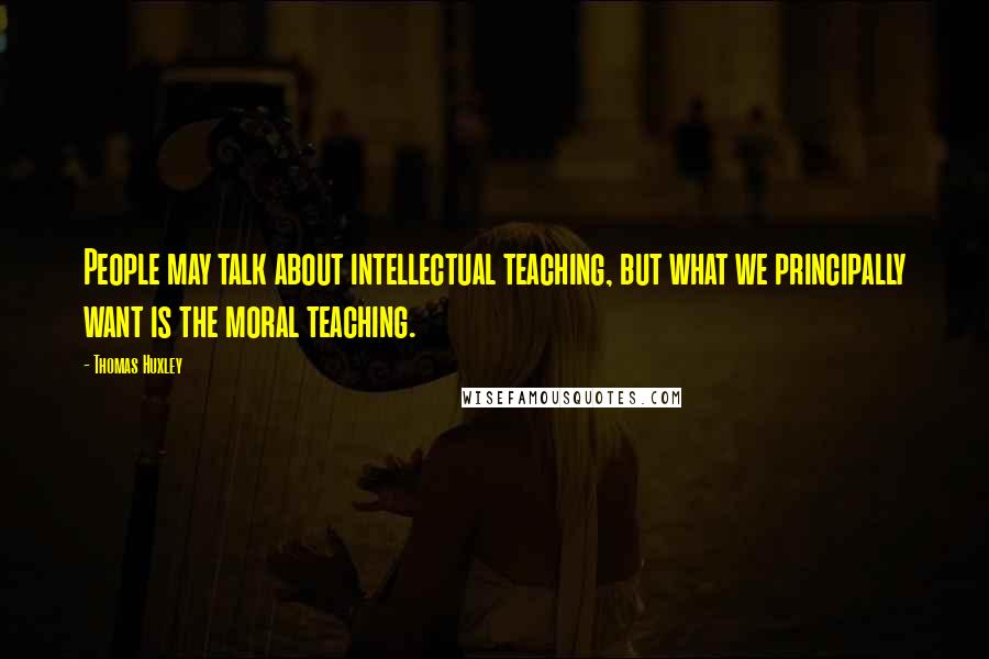 Thomas Huxley Quotes: People may talk about intellectual teaching, but what we principally want is the moral teaching.