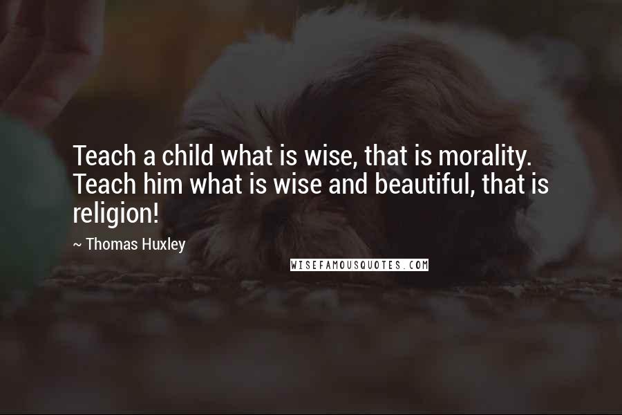 Thomas Huxley Quotes: Teach a child what is wise, that is morality. Teach him what is wise and beautiful, that is religion!