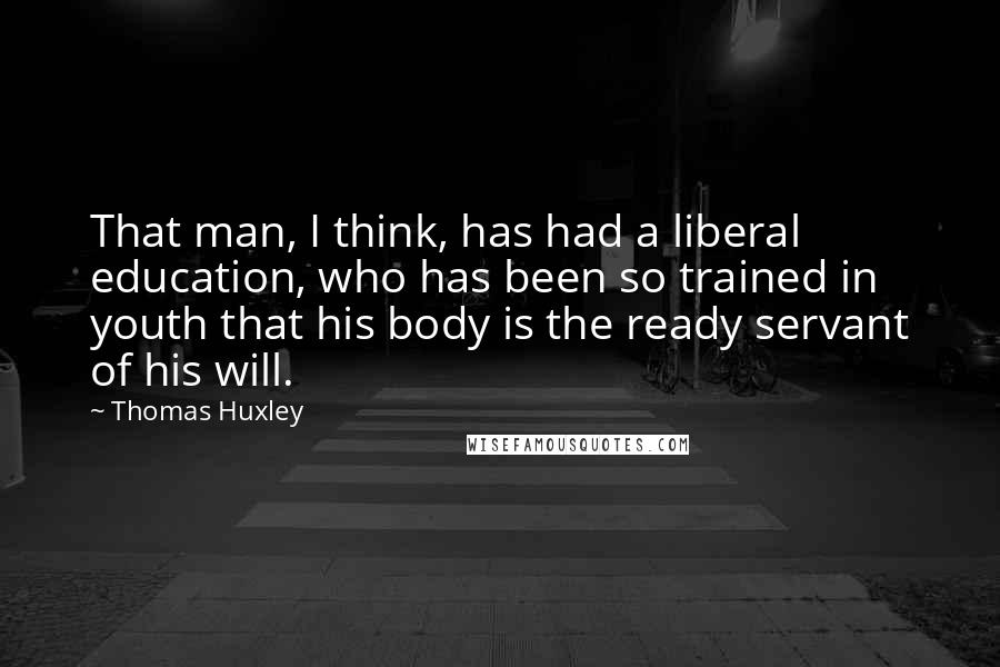 Thomas Huxley Quotes: That man, I think, has had a liberal education, who has been so trained in youth that his body is the ready servant of his will.