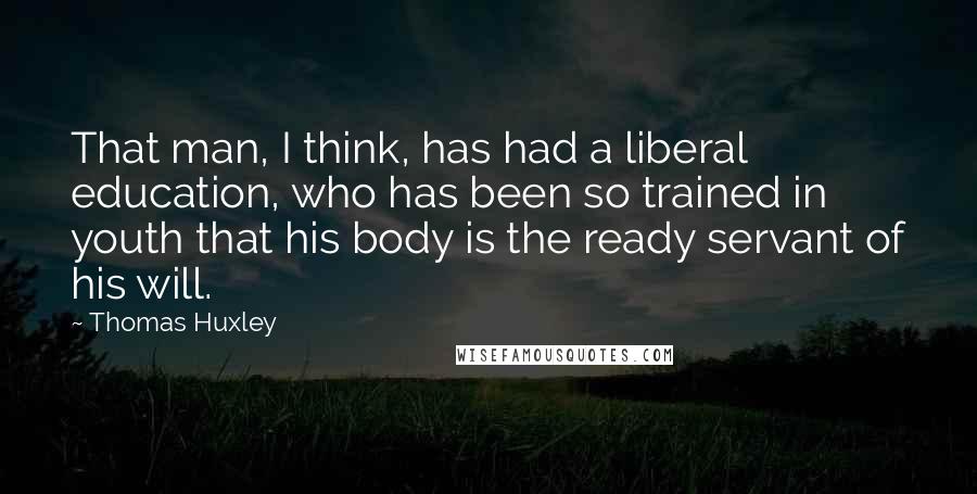 Thomas Huxley Quotes: That man, I think, has had a liberal education, who has been so trained in youth that his body is the ready servant of his will.