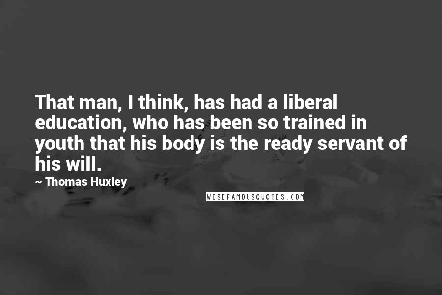 Thomas Huxley Quotes: That man, I think, has had a liberal education, who has been so trained in youth that his body is the ready servant of his will.