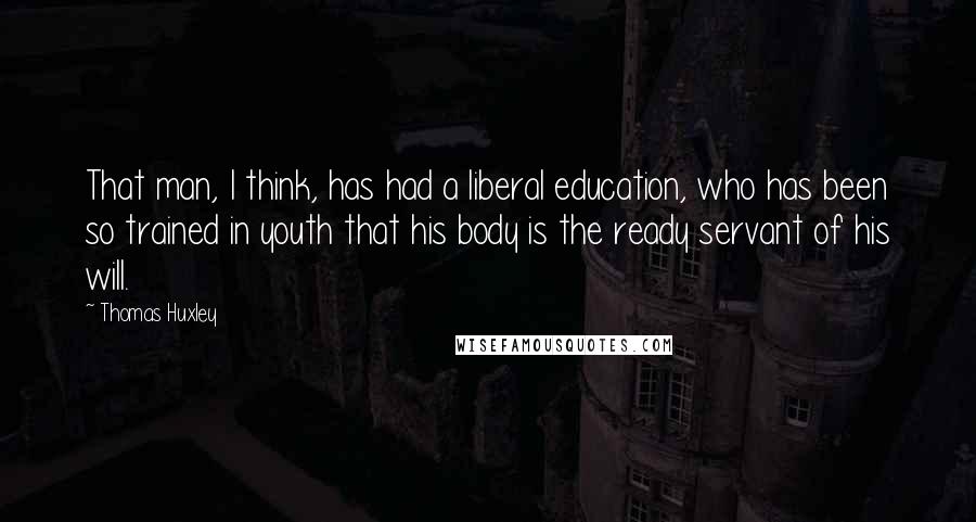 Thomas Huxley Quotes: That man, I think, has had a liberal education, who has been so trained in youth that his body is the ready servant of his will.