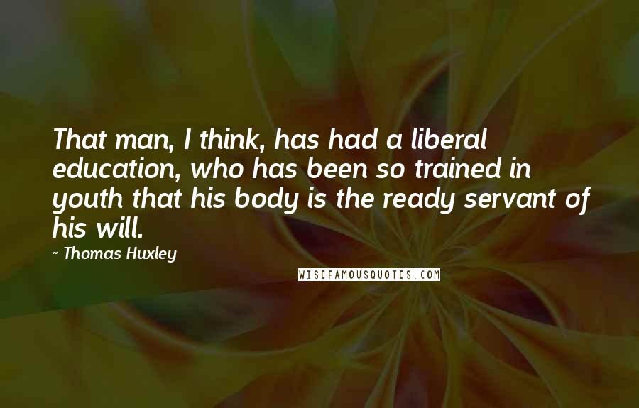 Thomas Huxley Quotes: That man, I think, has had a liberal education, who has been so trained in youth that his body is the ready servant of his will.