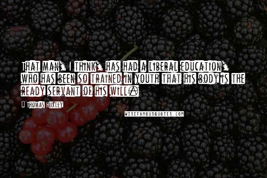 Thomas Huxley Quotes: That man, I think, has had a liberal education, who has been so trained in youth that his body is the ready servant of his will.