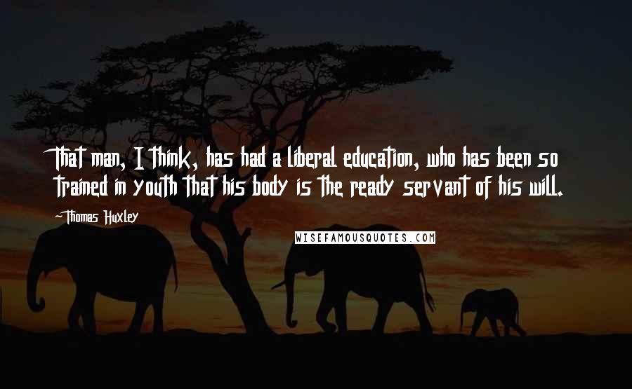 Thomas Huxley Quotes: That man, I think, has had a liberal education, who has been so trained in youth that his body is the ready servant of his will.