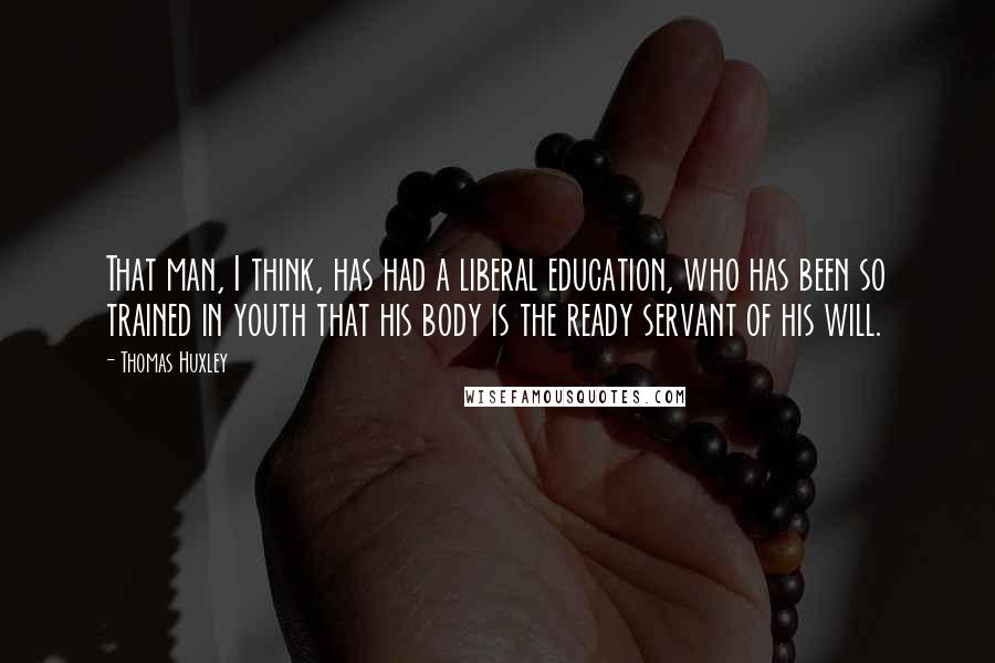 Thomas Huxley Quotes: That man, I think, has had a liberal education, who has been so trained in youth that his body is the ready servant of his will.