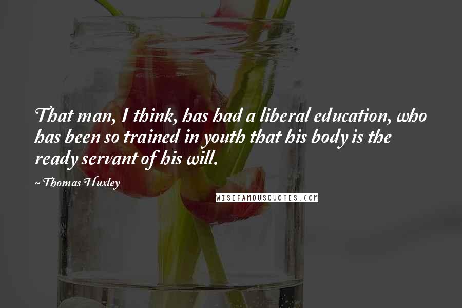 Thomas Huxley Quotes: That man, I think, has had a liberal education, who has been so trained in youth that his body is the ready servant of his will.