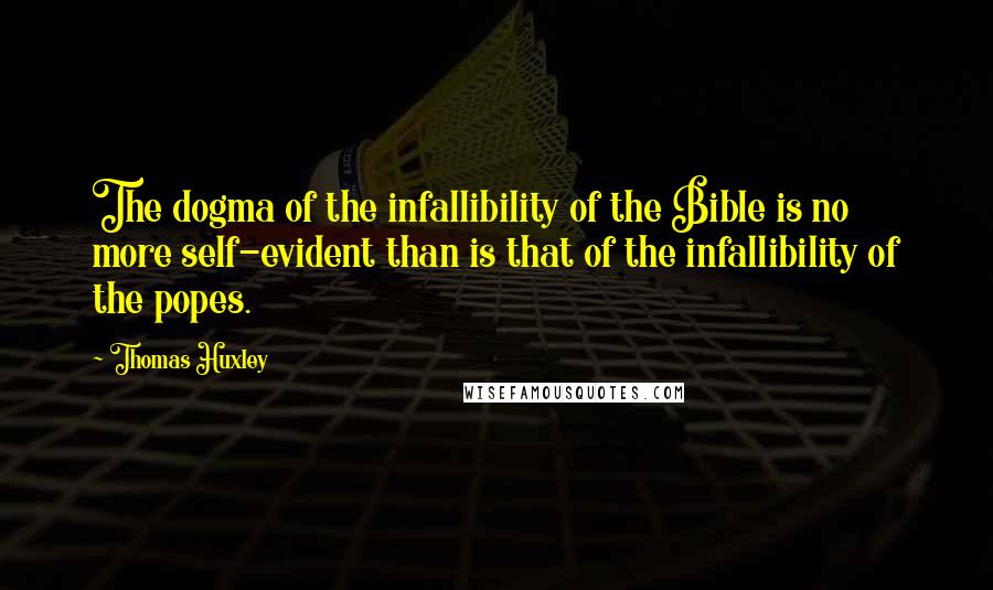 Thomas Huxley Quotes: The dogma of the infallibility of the Bible is no more self-evident than is that of the infallibility of the popes.