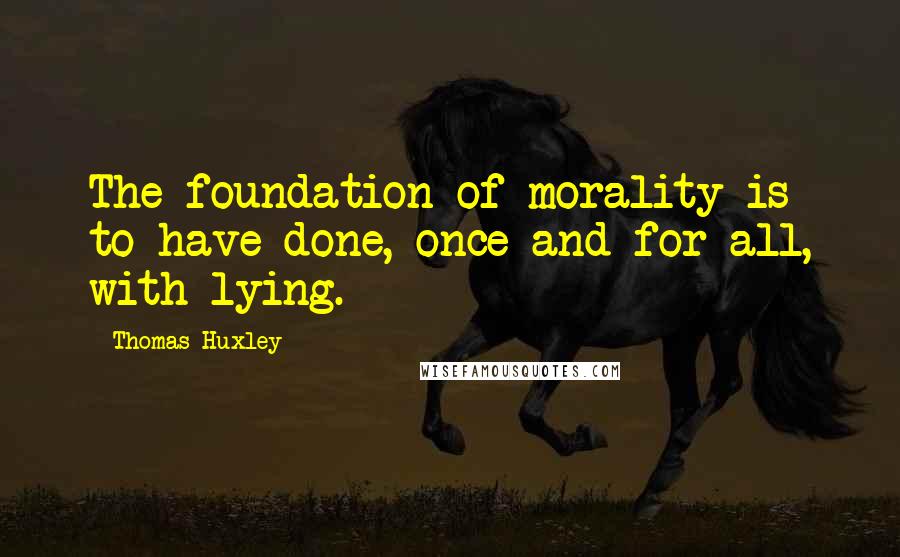 Thomas Huxley Quotes: The foundation of morality is to have done, once and for all, with lying.