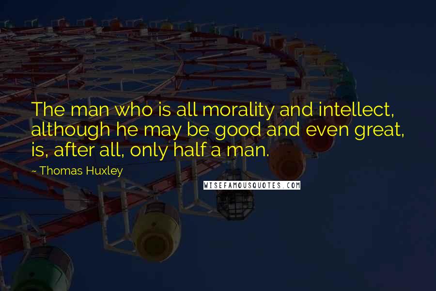 Thomas Huxley Quotes: The man who is all morality and intellect, although he may be good and even great, is, after all, only half a man.