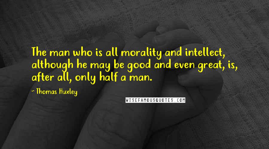 Thomas Huxley Quotes: The man who is all morality and intellect, although he may be good and even great, is, after all, only half a man.