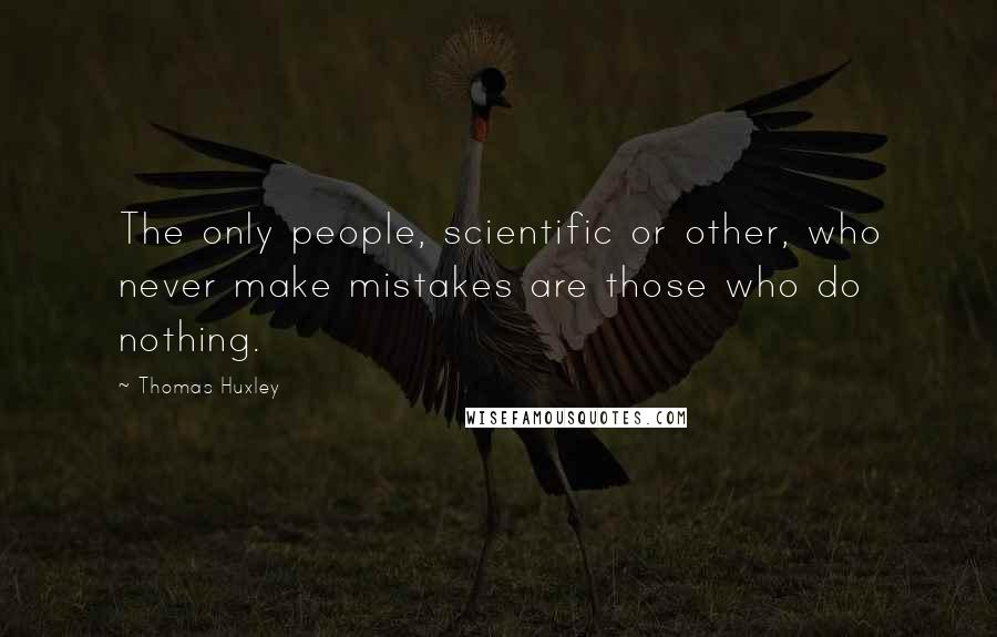 Thomas Huxley Quotes: The only people, scientific or other, who never make mistakes are those who do nothing.