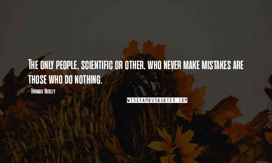 Thomas Huxley Quotes: The only people, scientific or other, who never make mistakes are those who do nothing.