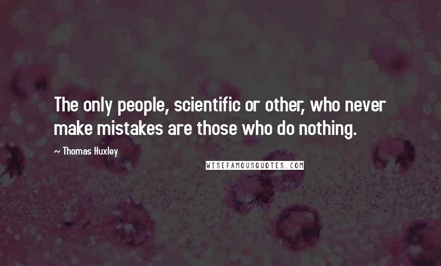 Thomas Huxley Quotes: The only people, scientific or other, who never make mistakes are those who do nothing.