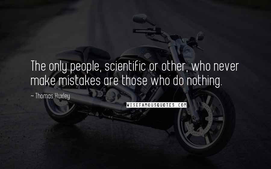 Thomas Huxley Quotes: The only people, scientific or other, who never make mistakes are those who do nothing.