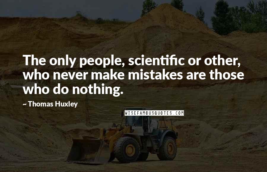 Thomas Huxley Quotes: The only people, scientific or other, who never make mistakes are those who do nothing.