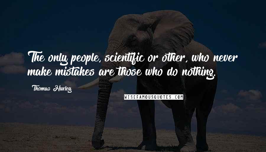 Thomas Huxley Quotes: The only people, scientific or other, who never make mistakes are those who do nothing.