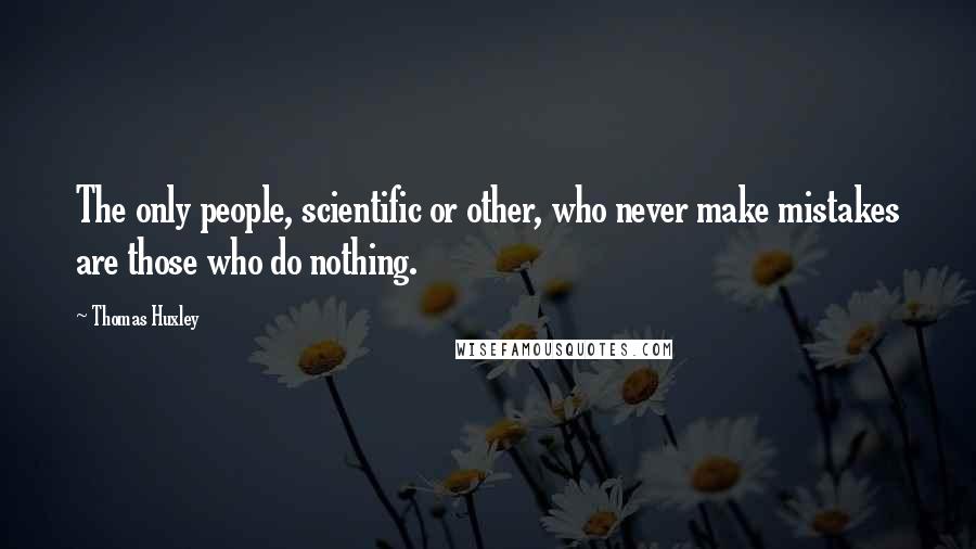 Thomas Huxley Quotes: The only people, scientific or other, who never make mistakes are those who do nothing.