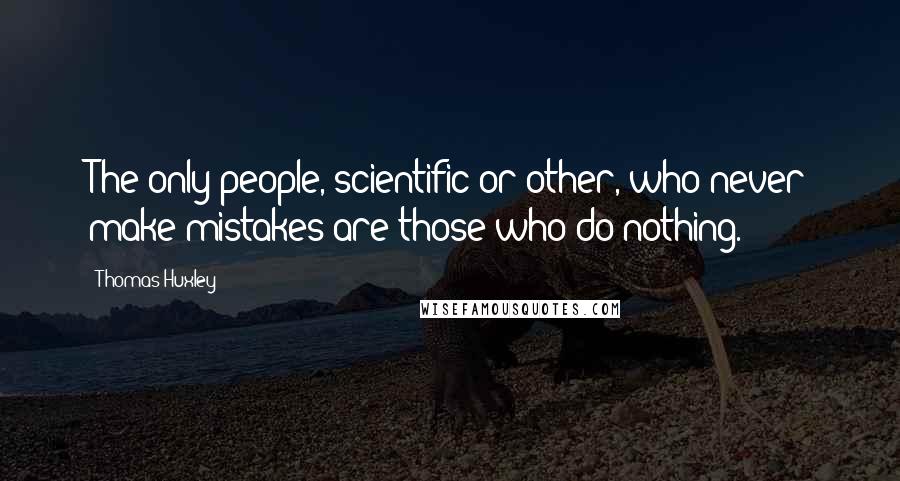 Thomas Huxley Quotes: The only people, scientific or other, who never make mistakes are those who do nothing.