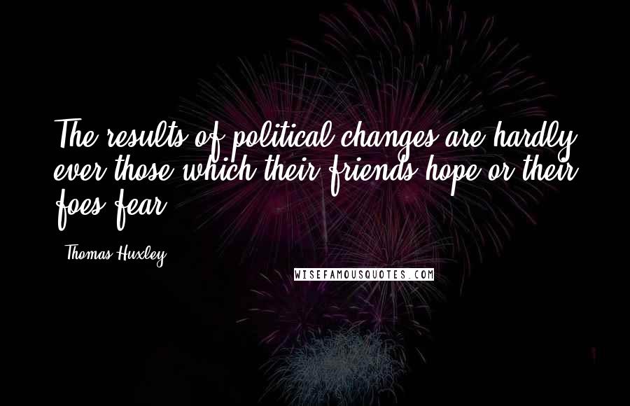 Thomas Huxley Quotes: The results of political changes are hardly ever those which their friends hope or their foes fear.