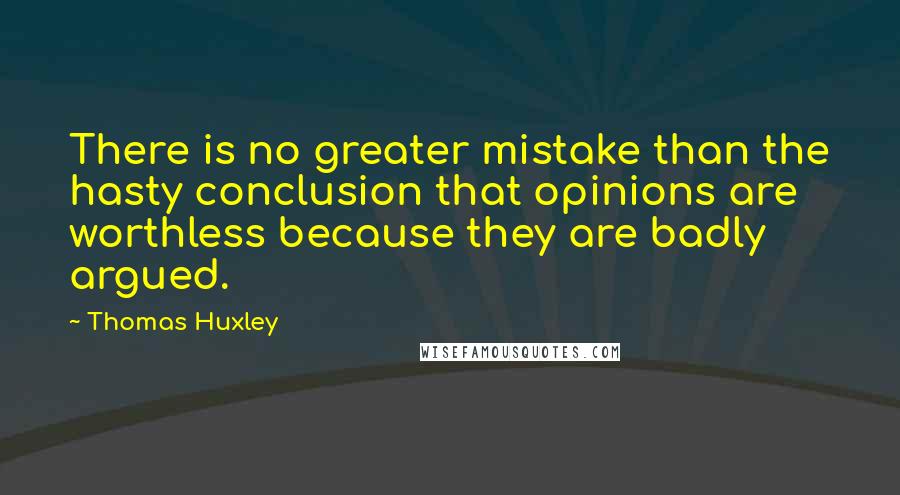 Thomas Huxley Quotes: There is no greater mistake than the hasty conclusion that opinions are worthless because they are badly argued.