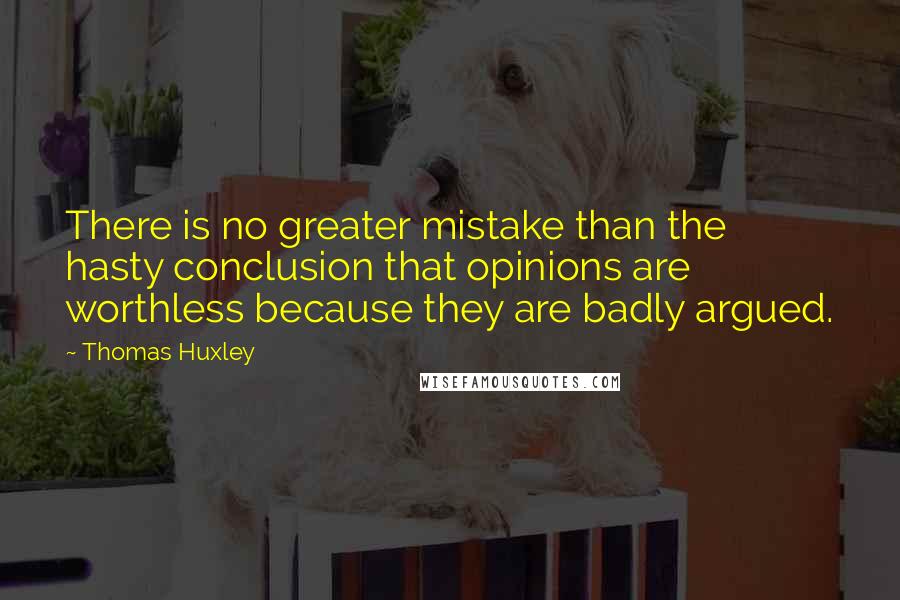 Thomas Huxley Quotes: There is no greater mistake than the hasty conclusion that opinions are worthless because they are badly argued.