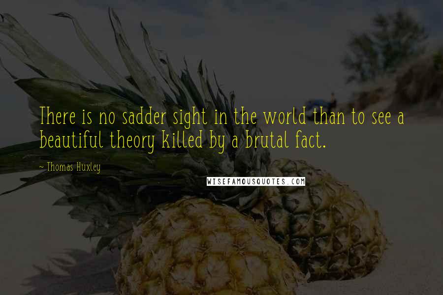 Thomas Huxley Quotes: There is no sadder sight in the world than to see a beautiful theory killed by a brutal fact.