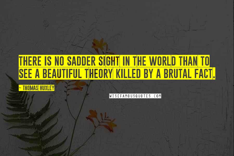 Thomas Huxley Quotes: There is no sadder sight in the world than to see a beautiful theory killed by a brutal fact.