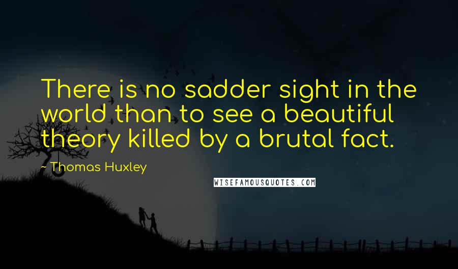 Thomas Huxley Quotes: There is no sadder sight in the world than to see a beautiful theory killed by a brutal fact.