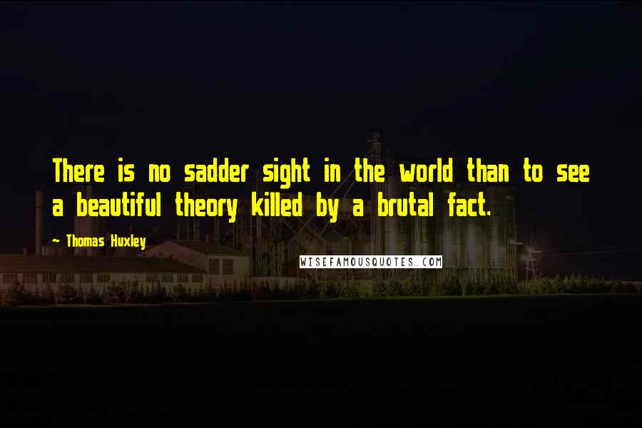 Thomas Huxley Quotes: There is no sadder sight in the world than to see a beautiful theory killed by a brutal fact.