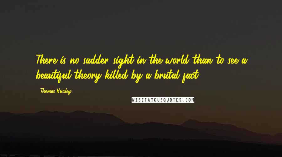 Thomas Huxley Quotes: There is no sadder sight in the world than to see a beautiful theory killed by a brutal fact.