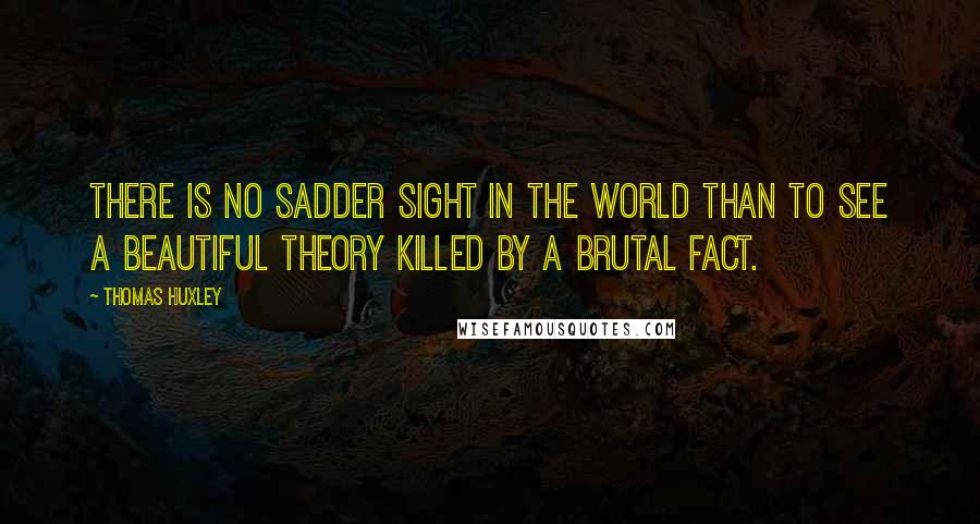 Thomas Huxley Quotes: There is no sadder sight in the world than to see a beautiful theory killed by a brutal fact.