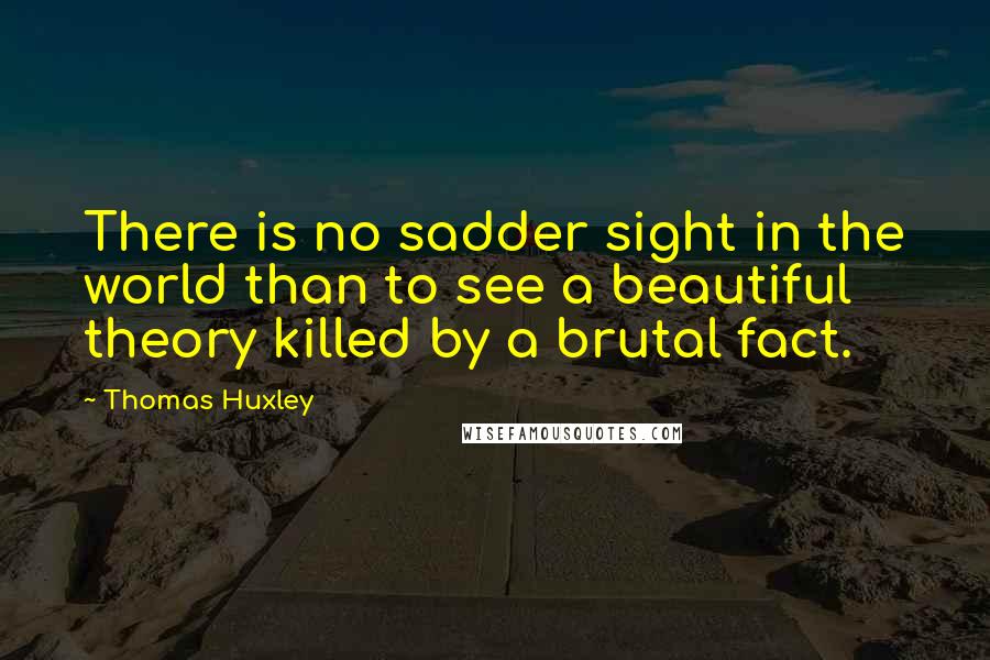 Thomas Huxley Quotes: There is no sadder sight in the world than to see a beautiful theory killed by a brutal fact.