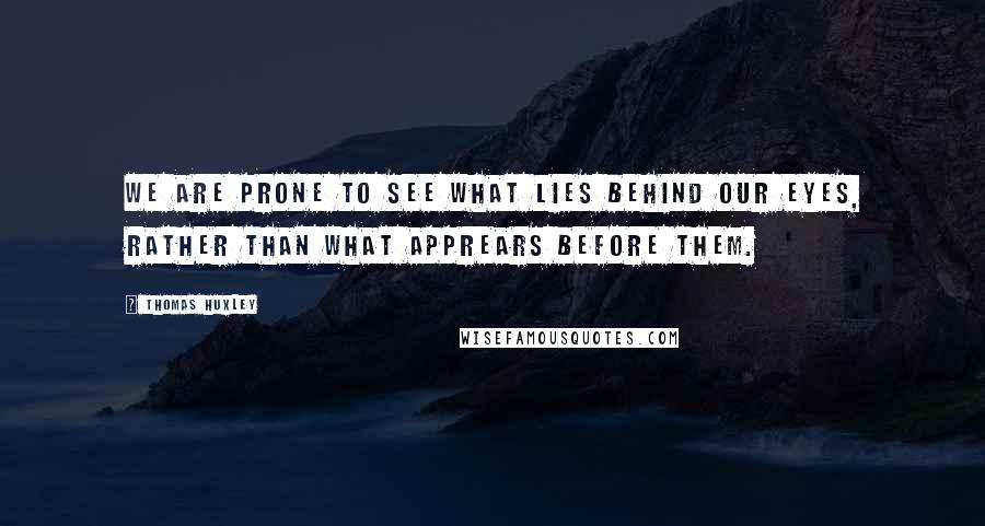 Thomas Huxley Quotes: We are prone to see what lies behind our eyes, rather than what apprears before them.