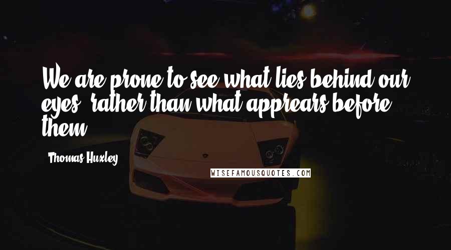 Thomas Huxley Quotes: We are prone to see what lies behind our eyes, rather than what apprears before them.