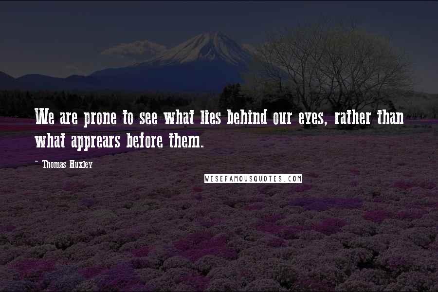 Thomas Huxley Quotes: We are prone to see what lies behind our eyes, rather than what apprears before them.