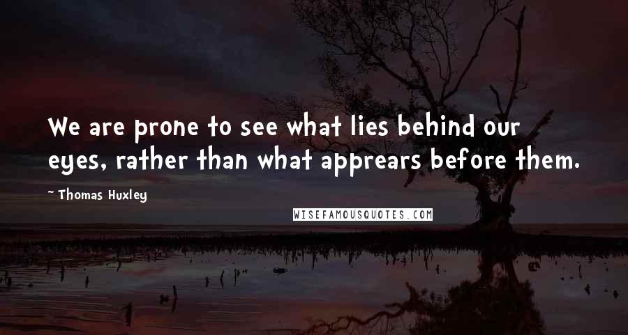 Thomas Huxley Quotes: We are prone to see what lies behind our eyes, rather than what apprears before them.