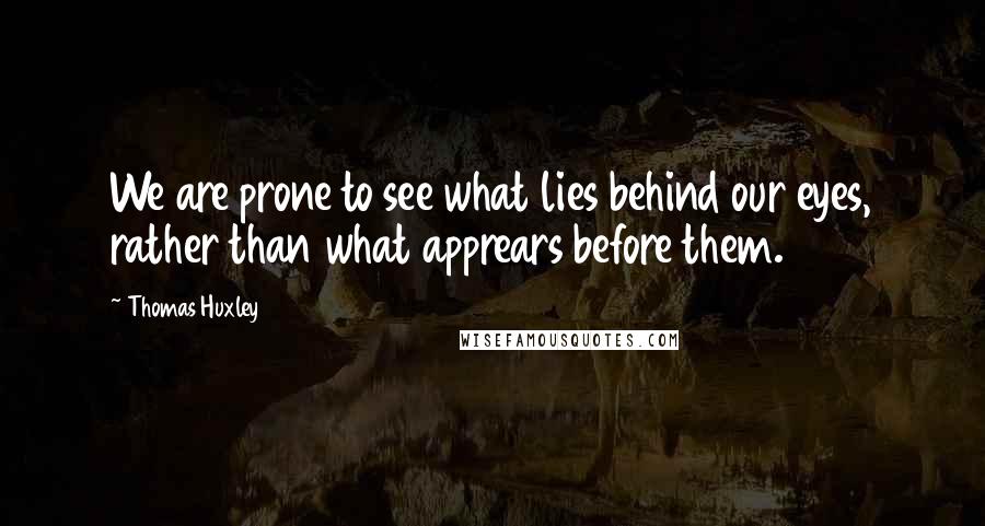 Thomas Huxley Quotes: We are prone to see what lies behind our eyes, rather than what apprears before them.