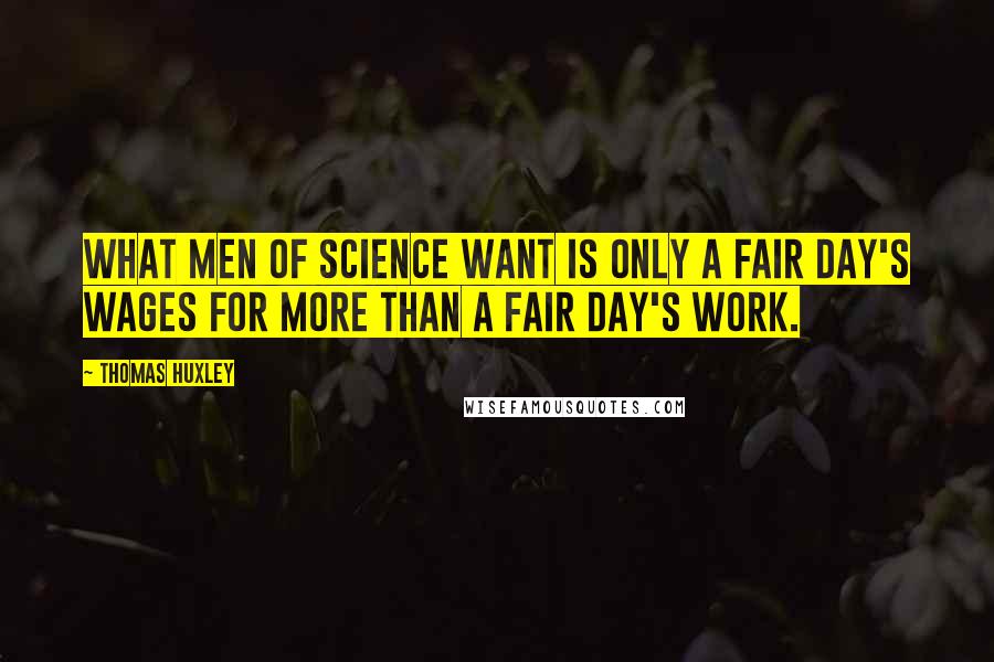 Thomas Huxley Quotes: What men of science want is only a fair day's wages for more than a fair day's work.