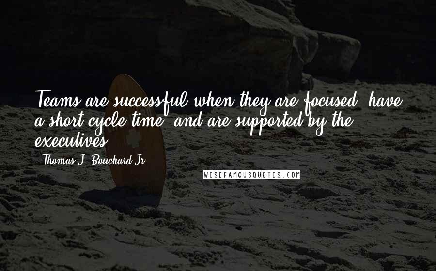 Thomas J. Bouchard Jr. Quotes: Teams are successful when they are focused, have a short cycle time, and are supported by the executives.